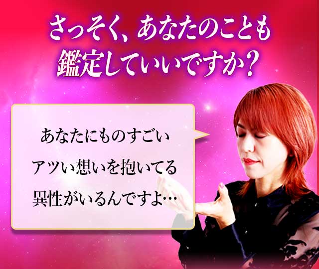 さっそく、あなたのことも鑑定していいですか？ あなたにものすごいアツい想いを抱いてる異性がいるんですよ…